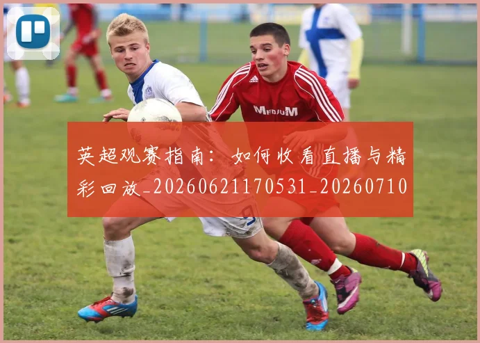 英超观赛指南:如何收看直播与精彩回放_20260621170531_20260710005946_20260803145912