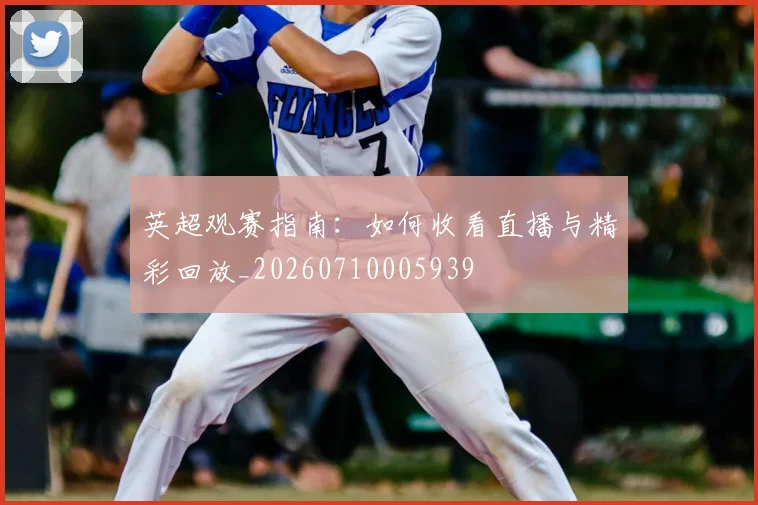 英超观赛指南:如何收看直播与精彩回放_20260710005939